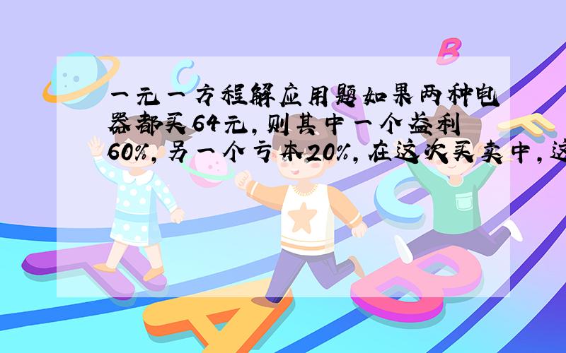 一元一方程解应用题如果两种电器都买64元,则其中一个盈利60%,另一个亏本20%,在这次买卖中,这家店赚了多少元?