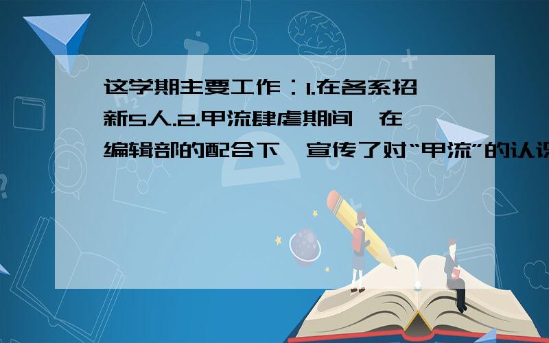 这学期主要工作：1.在各系招新5人.2.甲流肆虐期间,在编辑部的配合下,宣传了对“甲流”的认识和防控.3.“12.9”期