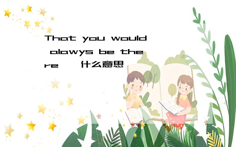 That you would alawys be there``什么意思