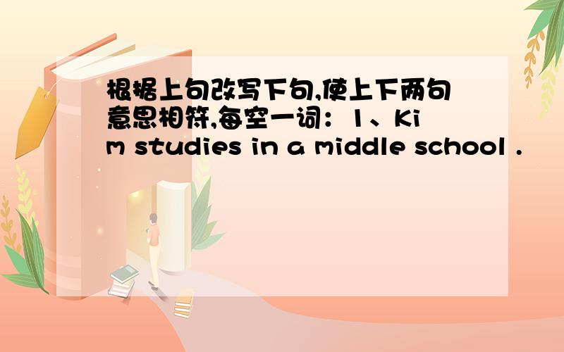 根据上句改写下句,使上下两句意思相符,每空一词：1、Kim studies in a middle school .