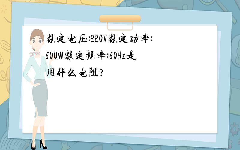 额定电压:220V额定功率:500W额定频率:50Hz是用什么电阻?