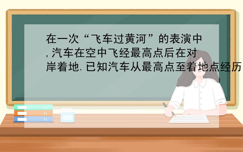 在一次“飞车过黄河”的表演中,汽车在空中飞经最高点后在对岸着地.已知汽车从最高点至着地点经历的时间约0.8 s,两点间的