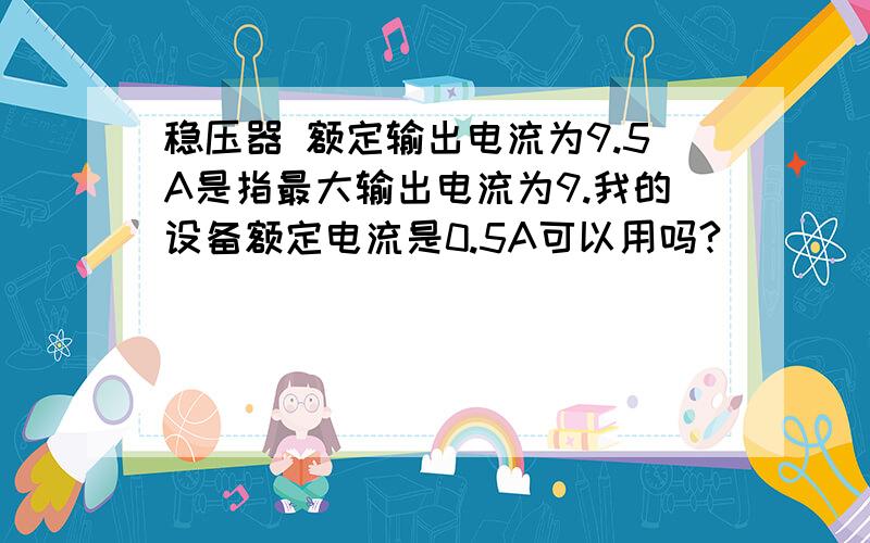 稳压器 额定输出电流为9.5A是指最大输出电流为9.我的设备额定电流是0.5A可以用吗?