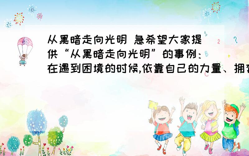 从黑暗走向光明 急希望大家提供“从黑暗走向光明”的事例：在遇到困境的时候,依靠自己的力量、拥有豁达乐观自信的心态走出阴影