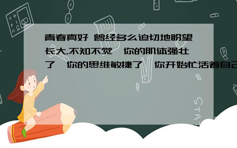 青春真好 曾经多么迫切地盼望长大.不知不觉,你的肌体强壮了,你的思维敏捷了,你开始忙活着自己的事情.这是,你会感到年轻真