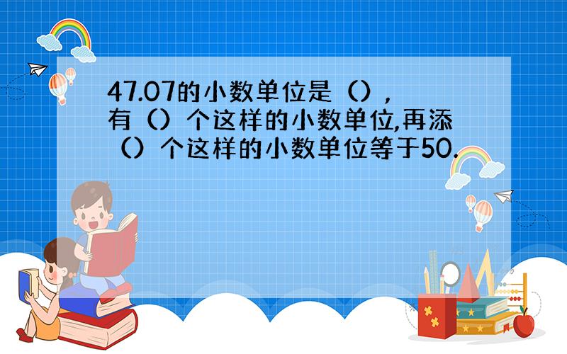 47.07的小数单位是（）,有（）个这样的小数单位,再添（）个这样的小数单位等于50.