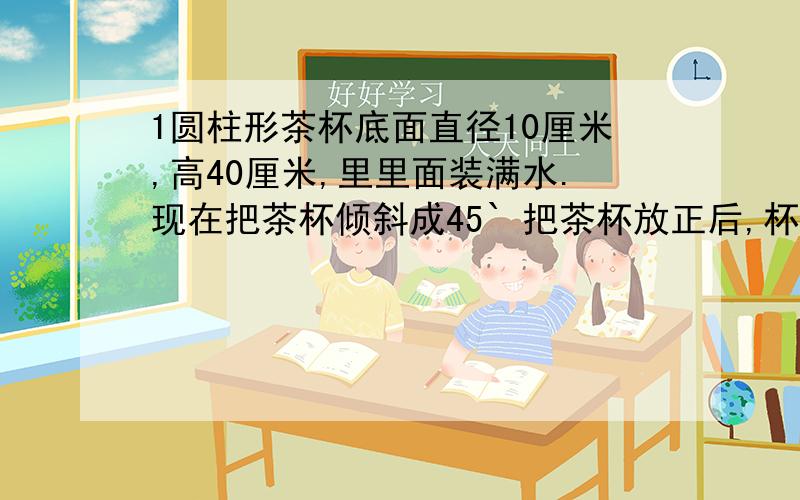 1圆柱形茶杯底面直径10厘米,高40厘米,里里面装满水.现在把茶杯倾斜成45` 把茶杯放正后,杯中水面最高有多