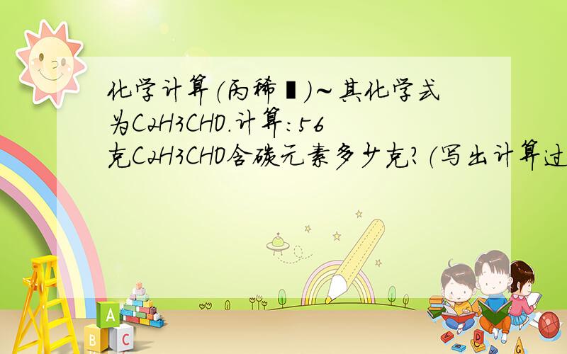 化学计算（丙稀醛）～其化学式为C2H3CHO.计算：56克C2H3CHO含碳元素多少克?（写出计算过程）Quick.^^