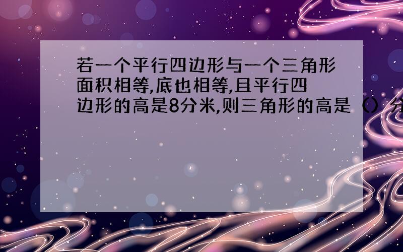 若一个平行四边形与一个三角形面积相等,底也相等,且平行四边形的高是8分米,则三角形的高是（）分米?