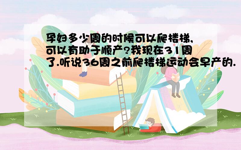 孕妇多少周的时候可以爬楼梯,可以有助于顺产?我现在31周了.听说36周之前爬楼梯运动会早产的.