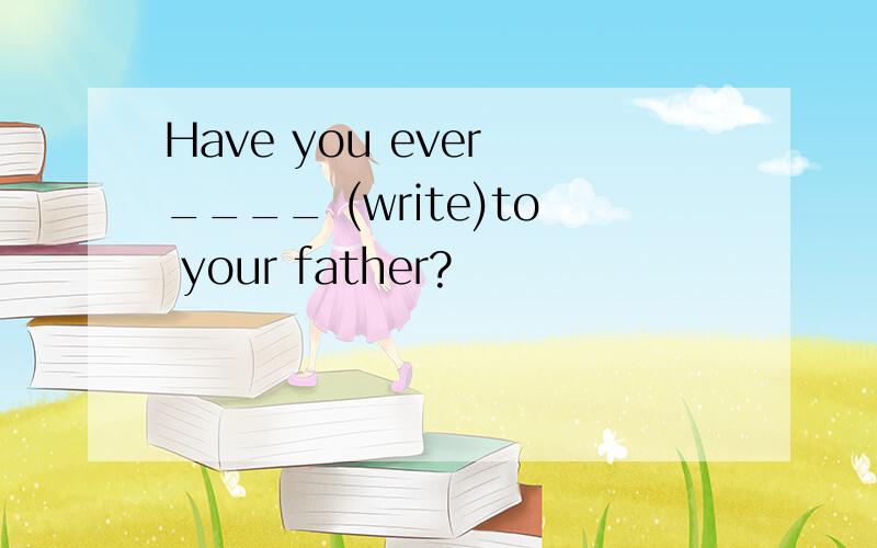 Have you ever ____ (write)to your father?