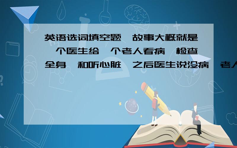 英语选词填空题,故事大概就是一个医生给一个老人看病,检查全身,和听心脏,之后医生说没病,老人就走