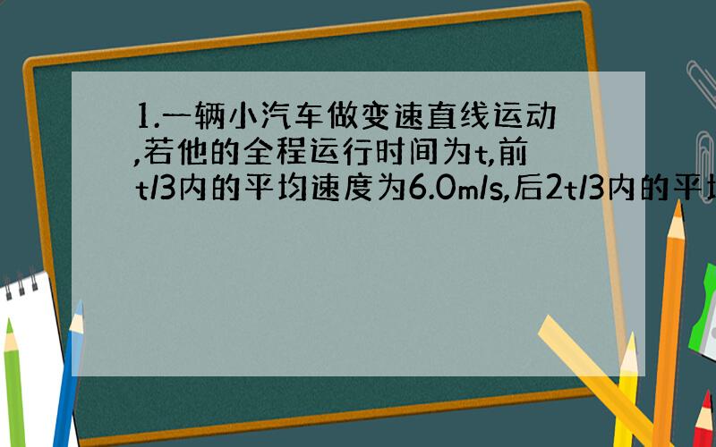 1.一辆小汽车做变速直线运动,若他的全程运行时间为t,前t/3内的平均速度为6.0m/s,后2t/3内的平均速度为9.0