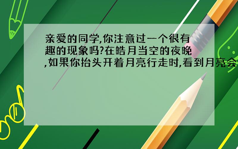 亲爱的同学,你注意过一个很有趣的现象吗?在皓月当空的夜晚,如果你抬头开着月亮行走时,看到月亮会更着自己向前走,当你不动的