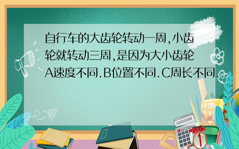 自行车的大齿轮转动一周,小齿轮就转动三周,是因为大小齿轮A速度不同.B位置不同.C周长不同.