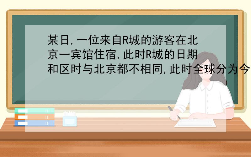 某日,一位来自R城的游客在北京一宾馆住宿,此时R城的日期和区时与北京都不相同,此时全球分为今天与昨天两个日期,那么在今天