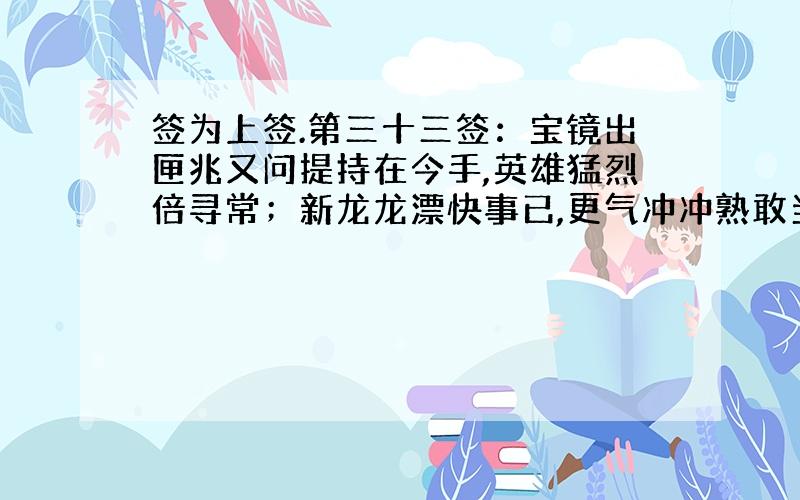 签为上签.第三十三签：宝镜出匣兆又问提持在今手,英雄猛烈倍寻常；新龙龙漂快事已,更气冲冲熟敢当云解：名利就家怀泰姻早注讼