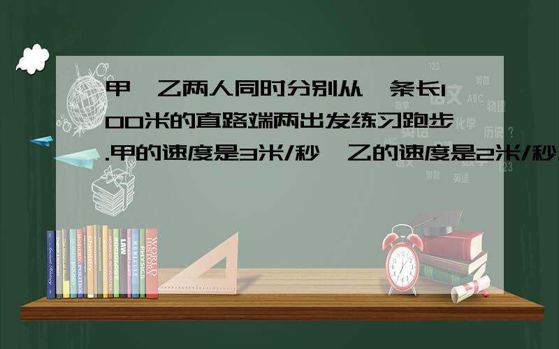 甲、乙两人同时分别从一条长100米的直路端两出发练习跑步.甲的速度是3米/秒,乙的速度是2米/秒.一条宠物