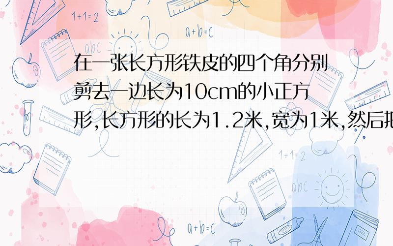 在一张长方形铁皮的四个角分别剪去一边长为10cm的小正方形,长方形的长为1.2米,宽为1米,然后把这张铁皮做成