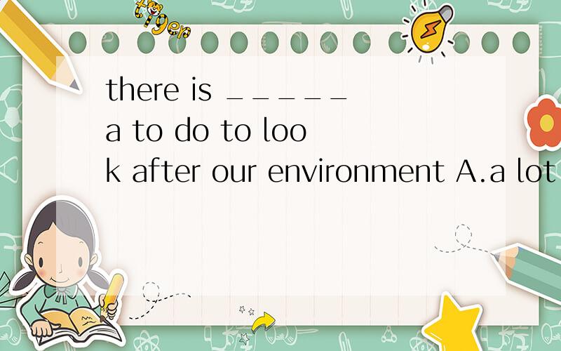 there is _____a to do to look after our environment A.a lot