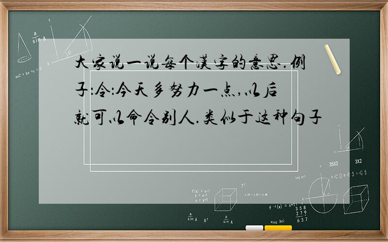 大家说一说每个汉字的意思.例子：令：今天多努力一点,以后就可以命令别人.类似于这种句子