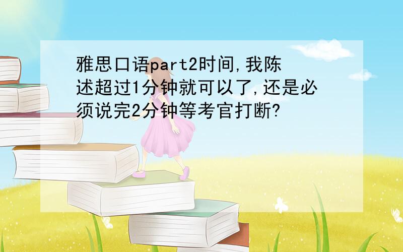 雅思口语part2时间,我陈述超过1分钟就可以了,还是必须说完2分钟等考官打断?