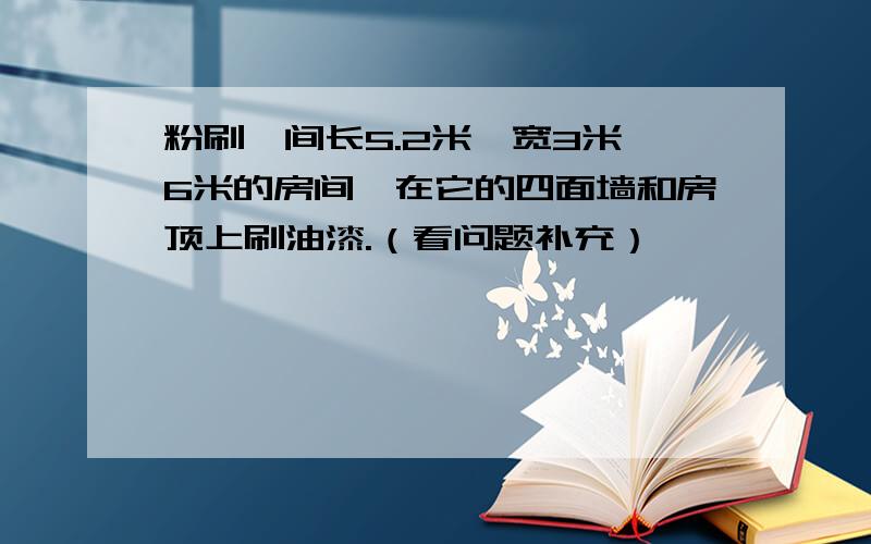 粉刷一间长5.2米,宽3米,6米的房间,在它的四面墙和房顶上刷油漆.（看问题补充）