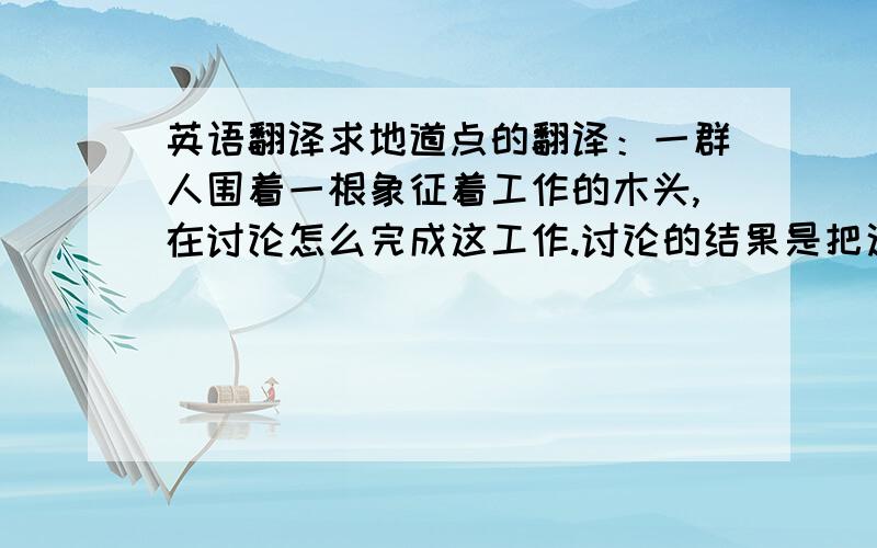 英语翻译求地道点的翻译：一群人围着一根象征着工作的木头,在讨论怎么完成这工作.讨论的结果是把这根木头硬生生的锯成了几段,