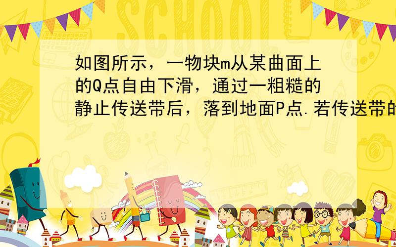 如图所示，一物块m从某曲面上的Q点自由下滑，通过一粗糙的静止传送带后，落到地面P点.若传送带的皮带轮沿逆时针方向转动起来