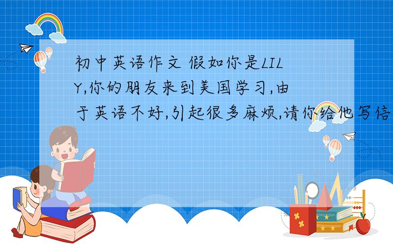 初中英语作文 假如你是LILY,你的朋友来到美国学习,由于英语不好,引起很多麻烦,请你给他写信解决问题