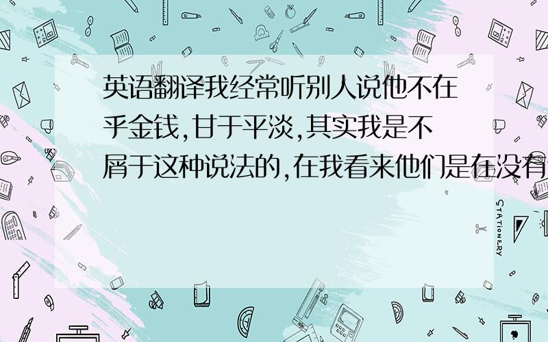 英语翻译我经常听别人说他不在乎金钱,甘于平淡,其实我是不屑于这种说法的,在我看来他们是在没有达到目标之前就已经气馁了,这