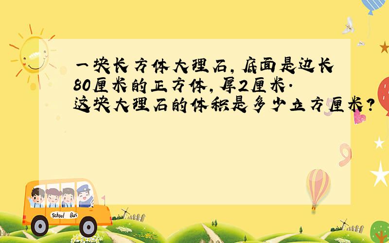 一块长方体大理石,底面是边长80厘米的正方体,厚2厘米.这块大理石的体积是多少立方厘米?