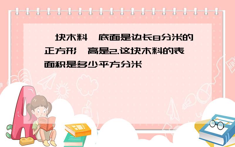 一块木料,底面是边长8分米的正方形,高是2.这块木料的表面积是多少平方分米