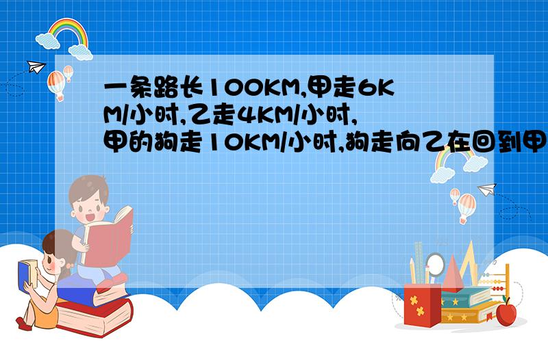 一条路长100KM,甲走6KM/小时,乙走4KM/小时,甲的狗走10KM/小时,狗走向乙在回到甲 甲乙相聚,狗走了多少K