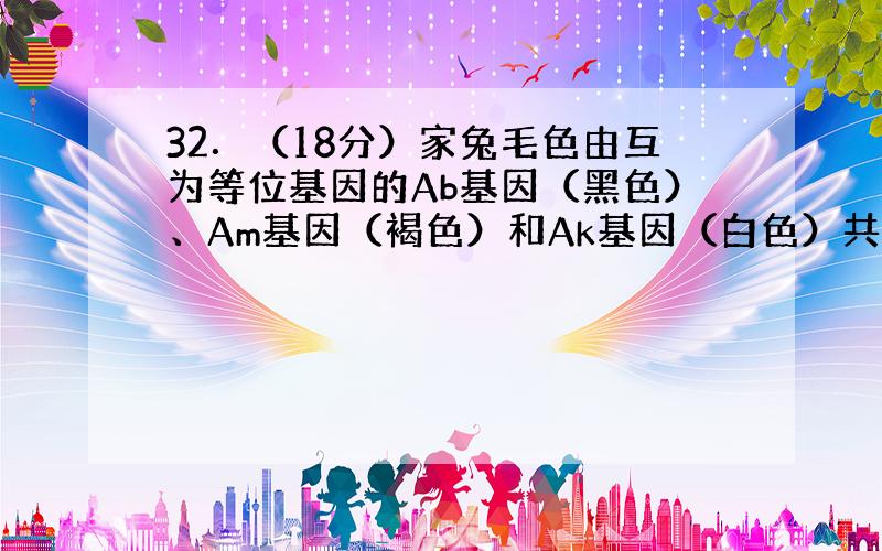 32．（18分）家兔毛色由互为等位基因的Ab基因（黑色）、Am基因（褐色）和Ak基因（白色）共同决定,Ab、Am、Ak之