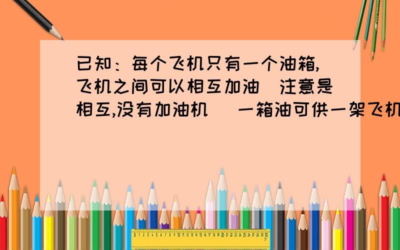 已知：每个飞机只有一个油箱,飞机之间可以相互加油（注意是相互,没有加油机） 一箱油可供一架飞机绕地球飞半圈,为使至少一架