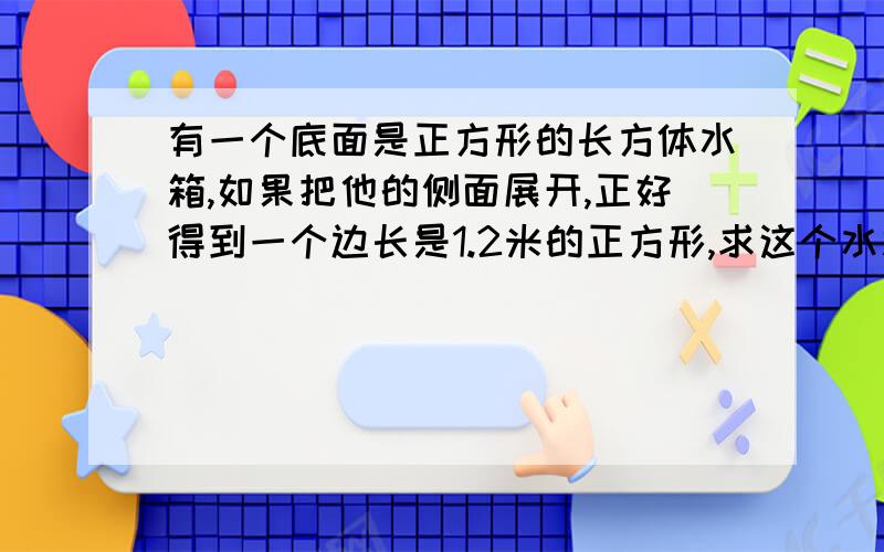 有一个底面是正方形的长方体水箱,如果把他的侧面展开,正好得到一个边长是1.2米的正方形,求这个水箱的容积