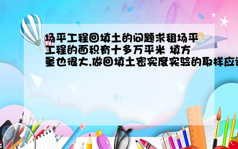 场平工程回填土的问题求租场平工程的面积有十多万平米 填方量也很大,做回填土密实度实验的取样应该按照什么密度来操作?按照规