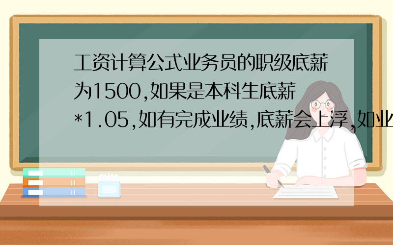 工资计算公式业务员的职级底薪为1500,如果是本科生底薪*1.05,如有完成业绩,底薪会上浮,如业绩到15000,底薪调