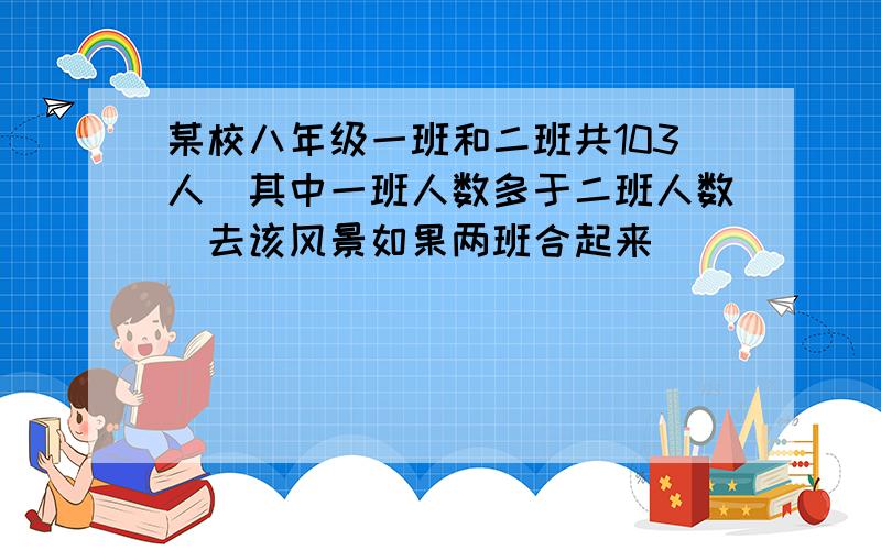 某校八年级一班和二班共103人(其中一班人数多于二班人数)去该风景如果两班合起来