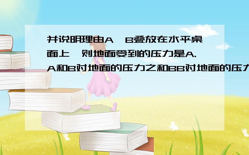 并说明理由A、B叠放在水平桌面上,则地面受到的压力是A.A和B对地面的压力之和BB对地面的压力CBB.B对地面的压力C.