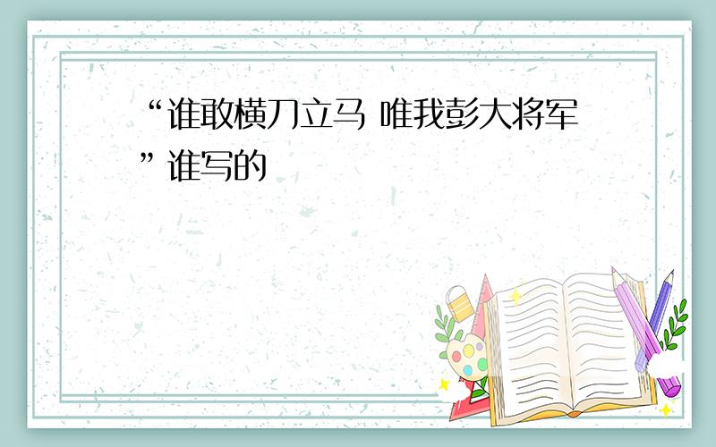 “谁敢横刀立马 唯我彭大将军”谁写的