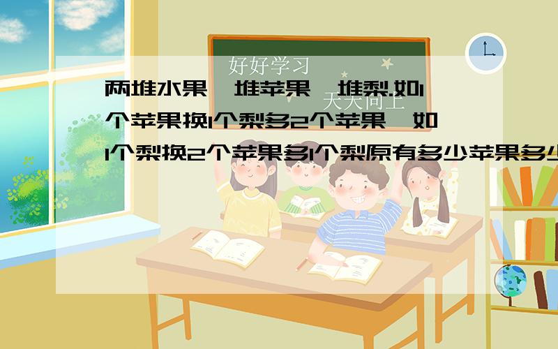 两堆水果一堆苹果一堆梨.如1个苹果换1个梨多2个苹果,如1个梨换2个苹果多1个梨原有多少苹果多少梨.