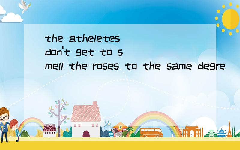 the atheletes don't get to smell the roses to the same degre