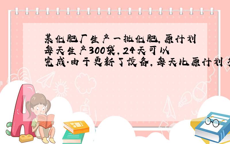 某化肥厂生产一批化肥,原计划每天生产300袋,24天可以完成.由于更新了设备,每天比原计划多生产60袋,