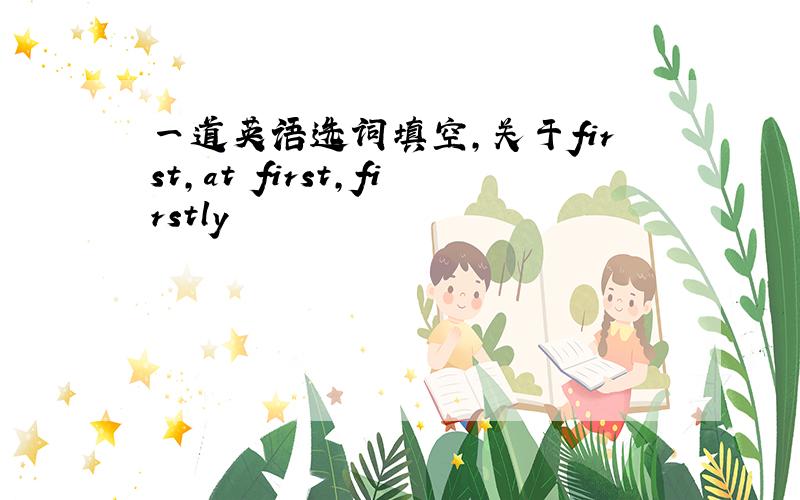 一道英语选词填空,关于first,at first,firstly