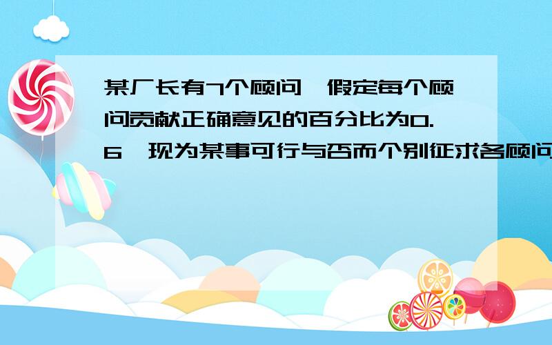 某厂长有7个顾问,假定每个顾问贡献正确意见的百分比为0.6,现为某事可行与否而个别征求各顾问的意见,并按多数人的意见作出