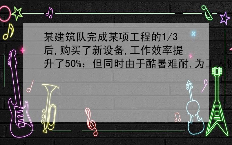 某建筑队完成某项工程的1/3后,购买了新设备,工作效率提升了50%；但同时由于酷暑难耐,为工人健康着想,每天工作时间减少