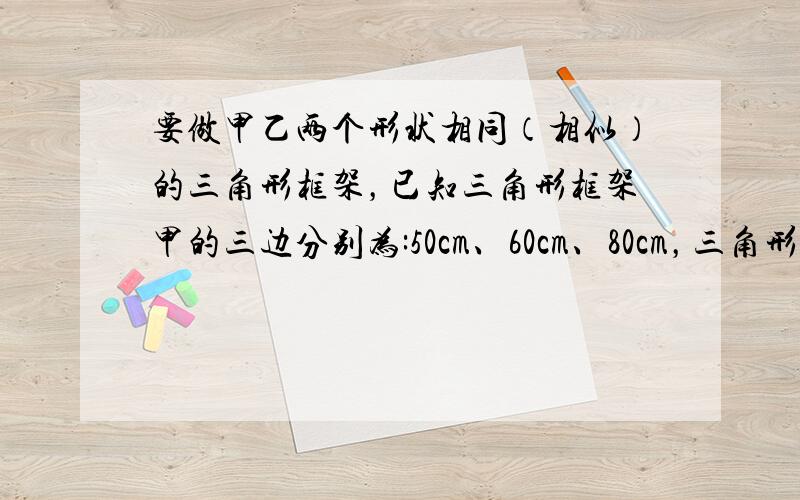 要做甲乙两个形状相同（相似）的三角形框架，已知三角形框架甲的三边分别为:50cm、60cm、80cm，三角形框架乙的一边