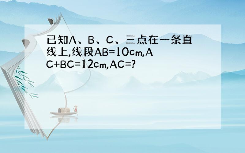 已知A、B、C、三点在一条直线上,线段AB=10cm,AC+BC=12cm,AC=?